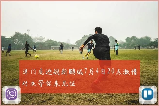 津门虎迎战新鹏城7月4日20点激情对决等你来见证
