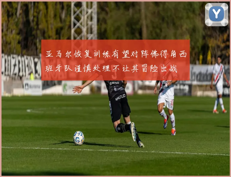 亚马尔恢复训练有望对阵佛得角西班牙队谨慎处理不让其冒险出战