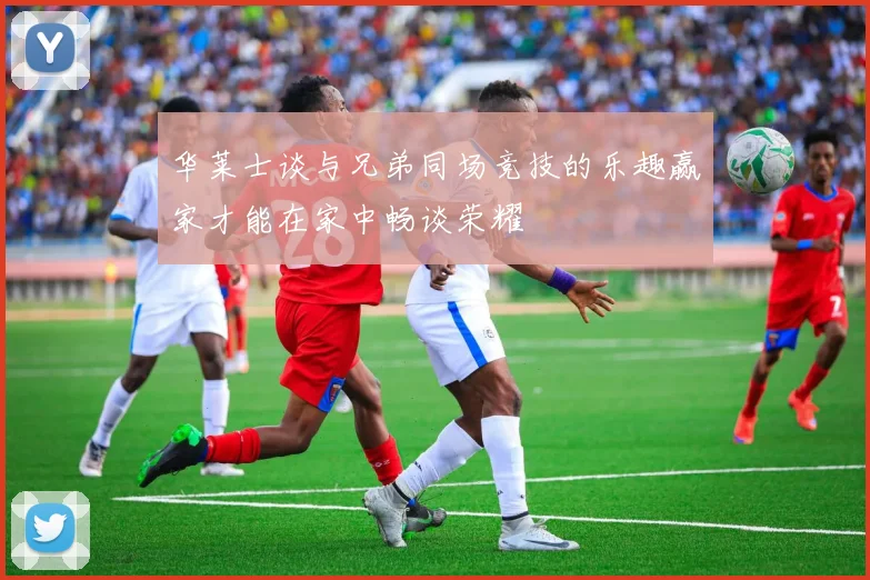 华莱士谈与兄弟同场竞技的乐趣赢家才能在家中畅谈荣耀