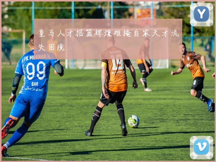 皇马人才摇篮辉煌难掩自家天才流失困境