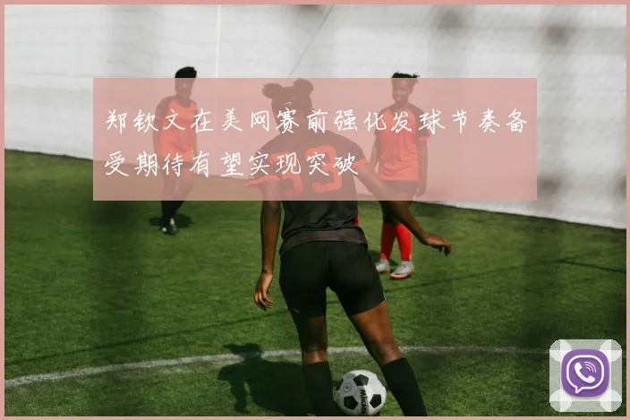 郑钦文在美网赛前强化发球节奏备受期待有望实现突破