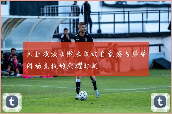大杜埃谈击败法国的自豪感与弟弟同场竞技的荣耀时刻
