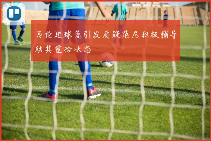 马伦进球荒引发质疑范尼积极辅导助其重拾状态