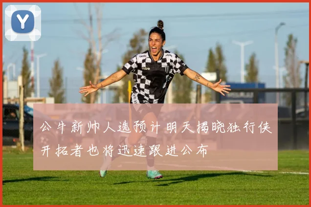 公牛新帅人选预计明天揭晓独行侠开拓者也将迅速跟进公布