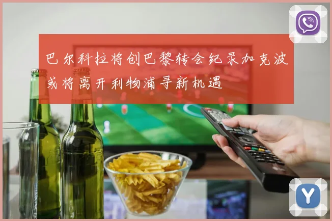 巴尔科拉将创巴黎转会纪录加克波或将离开利物浦寻新机遇