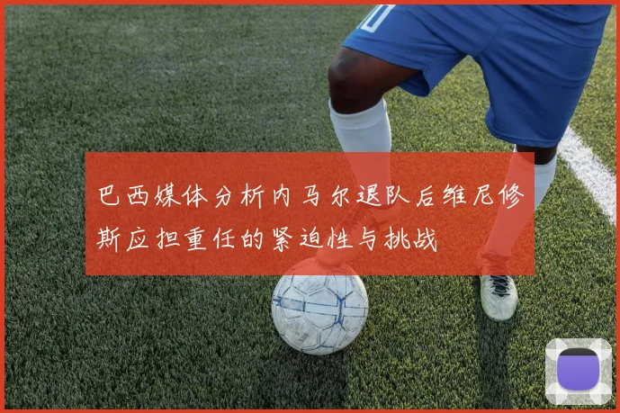 巴西媒体分析内马尔退队后维尼修斯应担重任的紧迫性与挑战