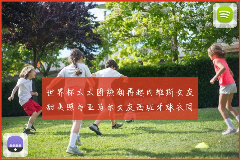 世界杯太太团热潮再起内维斯女友甜美照与亚马尔女友西班牙球衣同框秀
