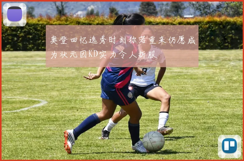 奥登回忆选秀时刻称若重来仍愿成为状元因KD实力令人折服