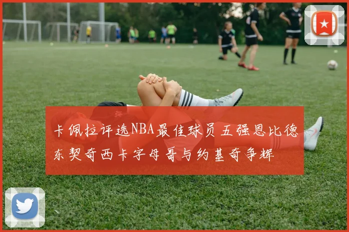 卡佩拉评选NBA最佳球员五强恩比德东契奇西卡字母哥与约基奇争辉