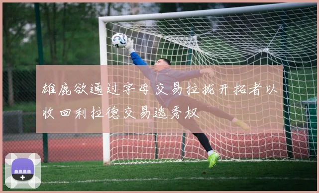 雄鹿欲通过字母交易拉拢开拓者以收回利拉德交易选秀权