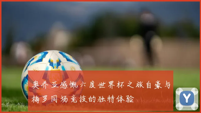 奥乔亚感慨六度世界杯之旅自豪与梅罗同场竞技的独特体验