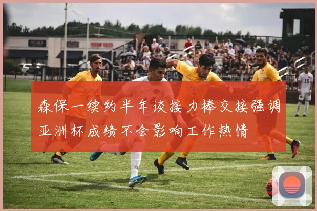 森保一续约半年谈接力棒交接强调亚洲杯成绩不会影响工作热情