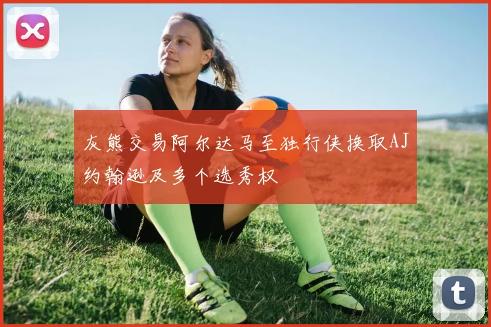 灰熊交易阿尔达马至独行侠换取AJ约翰逊及多个选秀权