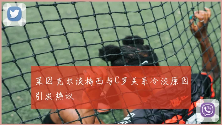 莱因克尔谈梅西与C罗关系冷淡原因引发热议