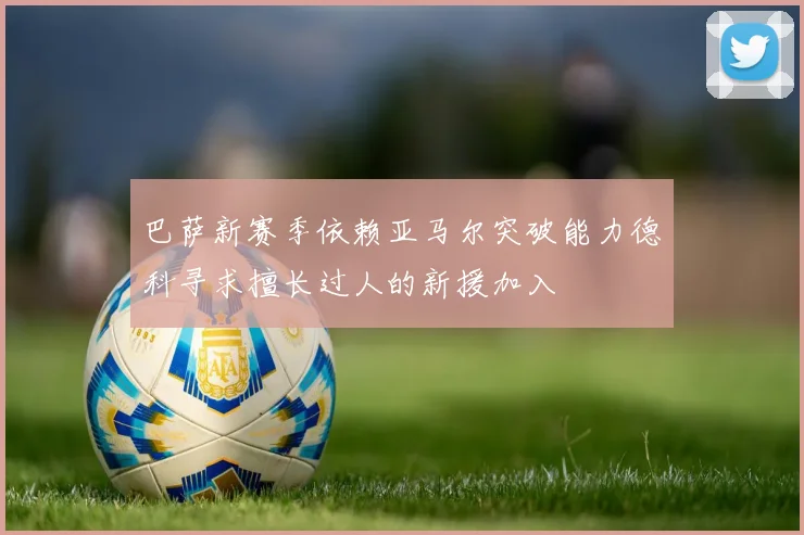 巴萨新赛季依赖亚马尔突破能力德科寻求擅长过人的新援加入