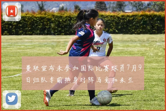 曼联宣布未参加国际比赛球员7月9日归队季前热身对阵马竞和米兰