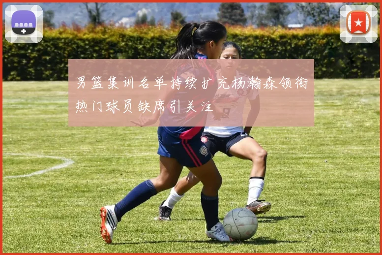 男篮集训名单持续扩充杨瀚森领衔热门球员缺席引关注