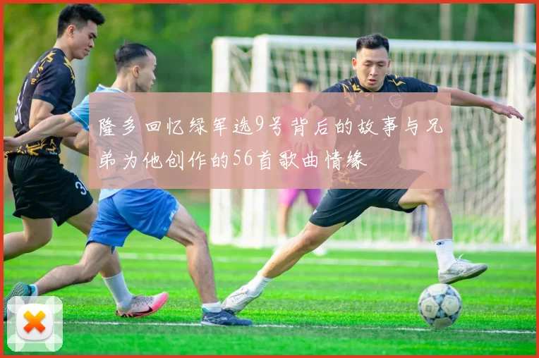 隆多回忆绿军选9号背后的故事与兄弟为他创作的56首歌曲情缘